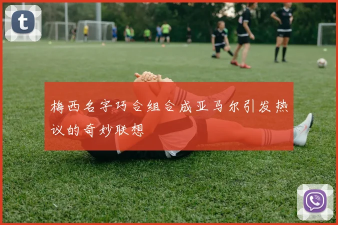 梅西名字巧合组合成亚马尔引发热议的奇妙联想