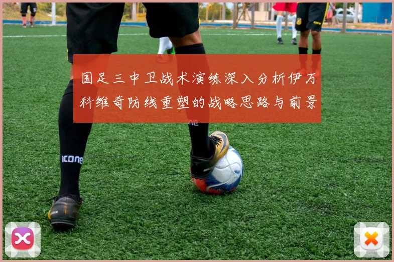 国足三中卫战术演练深入分析伊万科维奇防线重塑的战略思路与前景