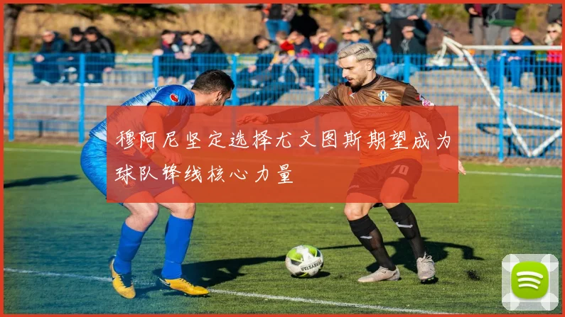 穆阿尼坚定选择尤文图斯期望成为球队锋线核心力量