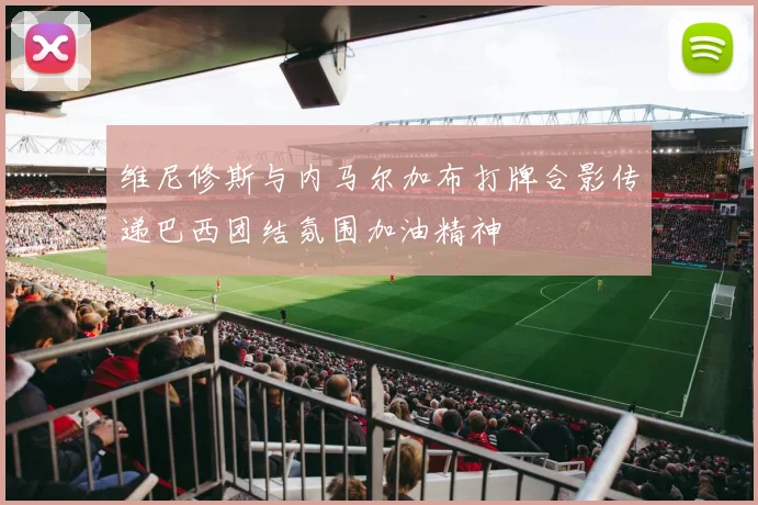 维尼修斯与内马尔加布打牌合影传递巴西团结氛围加油精神