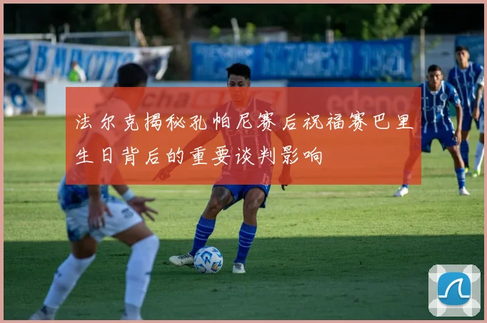 法尔克揭秘孔帕尼赛后祝福赛巴里生日背后的重要谈判影响
