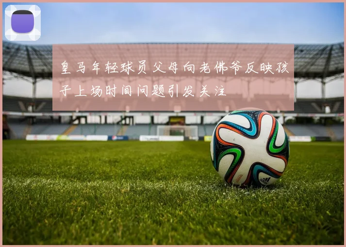 皇马年轻球员父母向老佛爷反映孩子上场时间问题引发关注