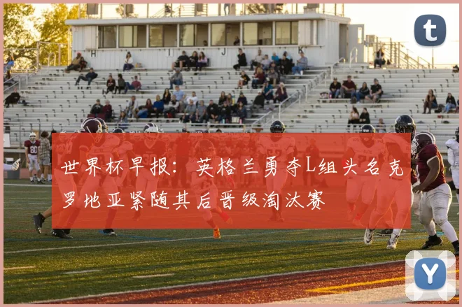 世界杯早报：英格兰勇夺L组头名克罗地亚紧随其后晋级淘汰赛