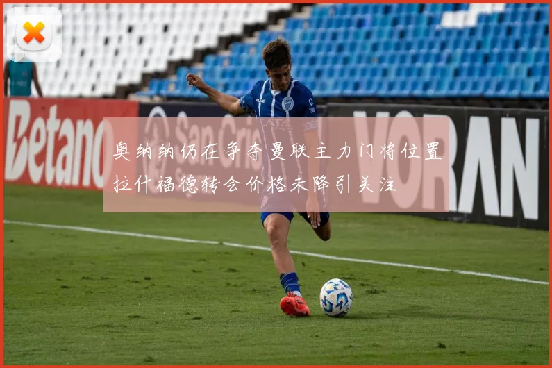 奥纳纳仍在争夺曼联主力门将位置拉什福德转会价格未降引关注