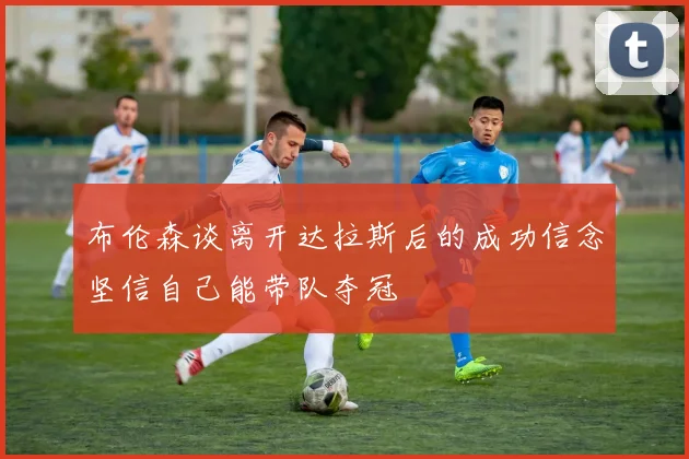 布伦森谈离开达拉斯后的成功信念坚信自己能带队夺冠