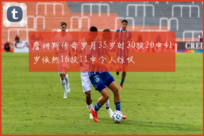 詹姆斯传奇岁月35岁时30投20中41岁依然16投11中令人惊叹