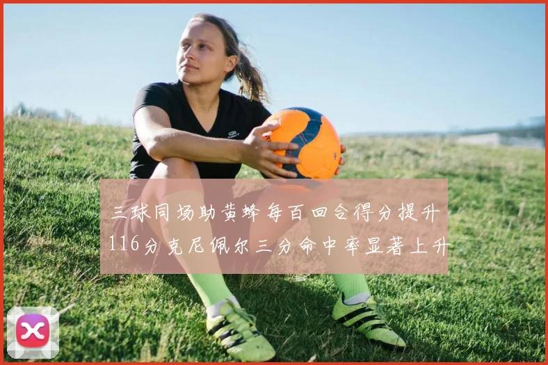三球同场助黄蜂每百回合得分提升116分克尼佩尔三分命中率显著上升近10