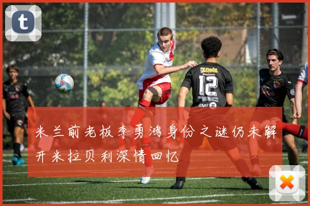 米兰前老板李勇鸿身份之谜仍未解开米拉贝利深情回忆
