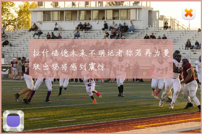 拉什福德未来不明记者称若再为曼联出场将感到震惊