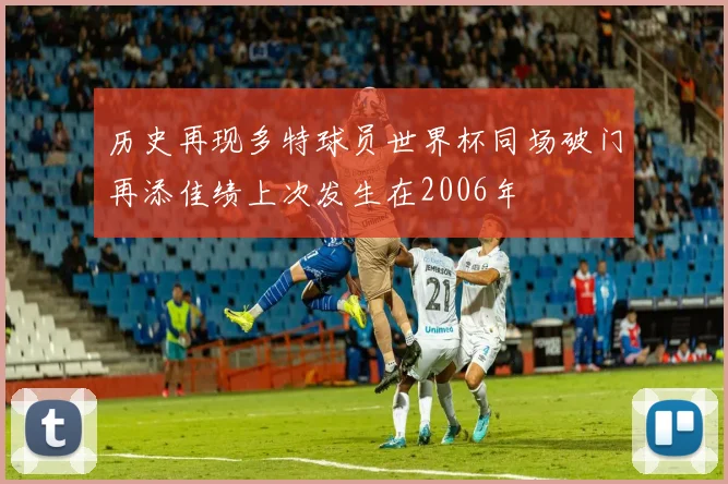 历史再现多特球员世界杯同场破门再添佳绩上次发生在2006年