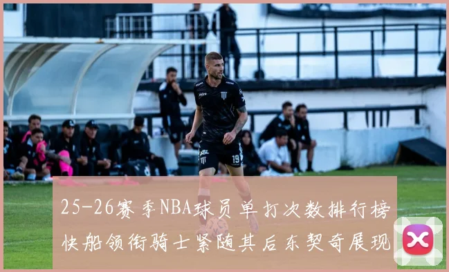 25-26赛季NBA球员单打次数排行榜快船领衔骑士紧随其后东契奇展现最高效率