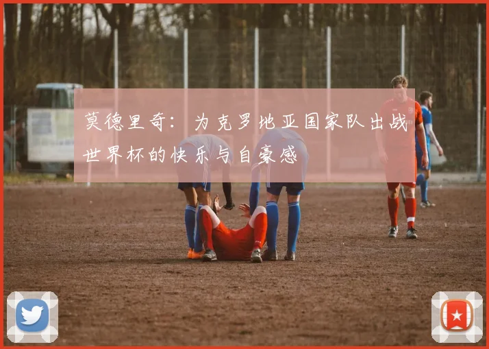 莫德里奇：为克罗地亚国家队出战世界杯的快乐与自豪感