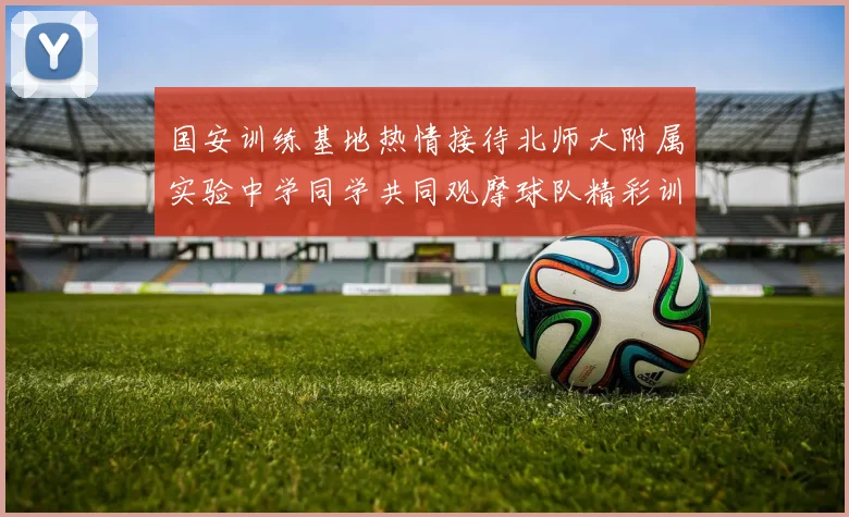 国安训练基地热情接待北师大附属实验中学同学共同观摩球队精彩训练活动