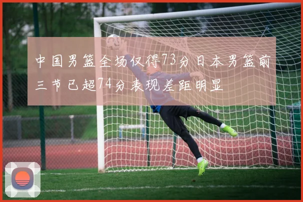 中国男篮全场仅得73分日本男篮前三节已超74分表现差距明显