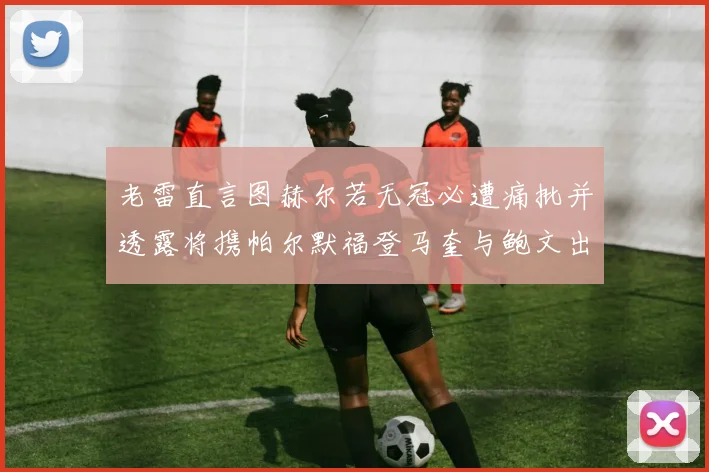 老雷直言图赫尔若无冠必遭痛批并透露将携帕尔默福登马奎与鲍文出战