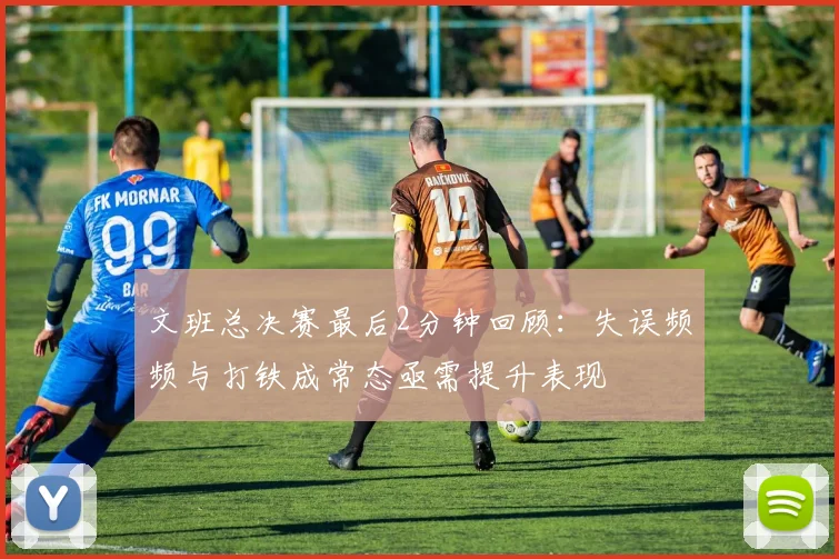 文班总决赛最后2分钟回顾：失误频频与打铁成常态亟需提升表现