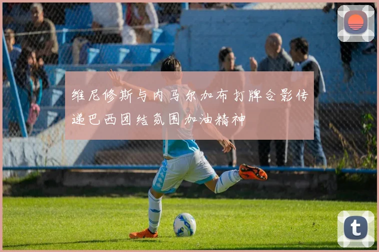 维尼修斯与内马尔加布打牌合影传递巴西团结氛围加油精神