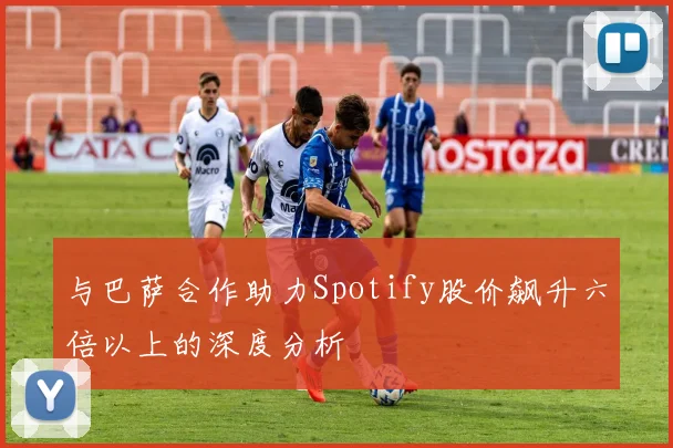 与巴萨合作助力Spotify股价飙升六倍以上的深度分析