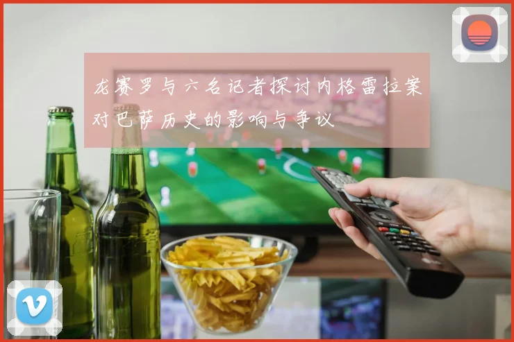 龙赛罗与六名记者探讨内格雷拉案对巴萨历史的影响与争议