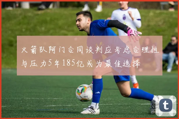 火箭队阿门合同谈判应考虑合理性与压力5年185亿或为最佳选择