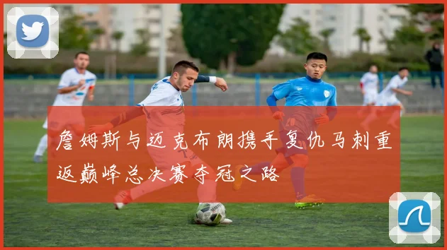 詹姆斯与迈克布朗携手复仇马刺重返巅峰总决赛夺冠之路