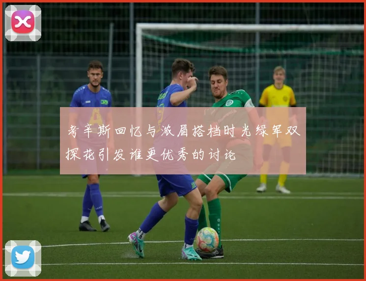 考辛斯回忆与浓眉搭档时光绿军双探花引发谁更优秀的讨论