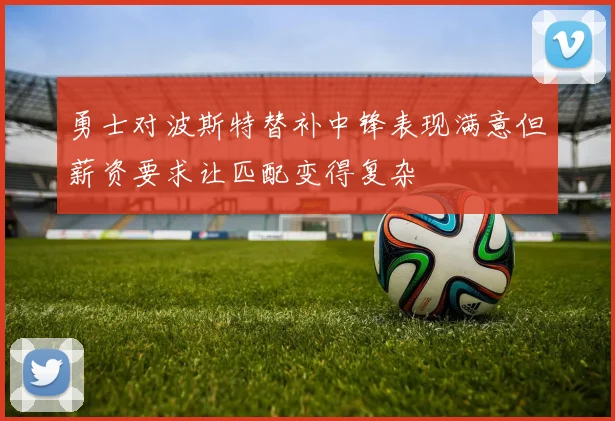 勇士对波斯特替补中锋表现满意但薪资要求让匹配变得复杂