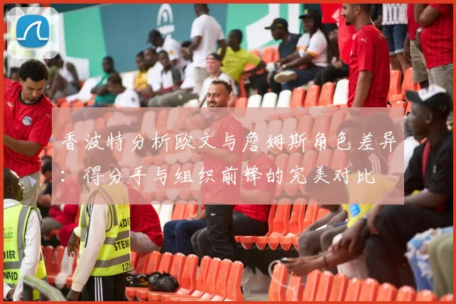 香波特分析欧文与詹姆斯角色差异：得分手与组织前锋的完美对比