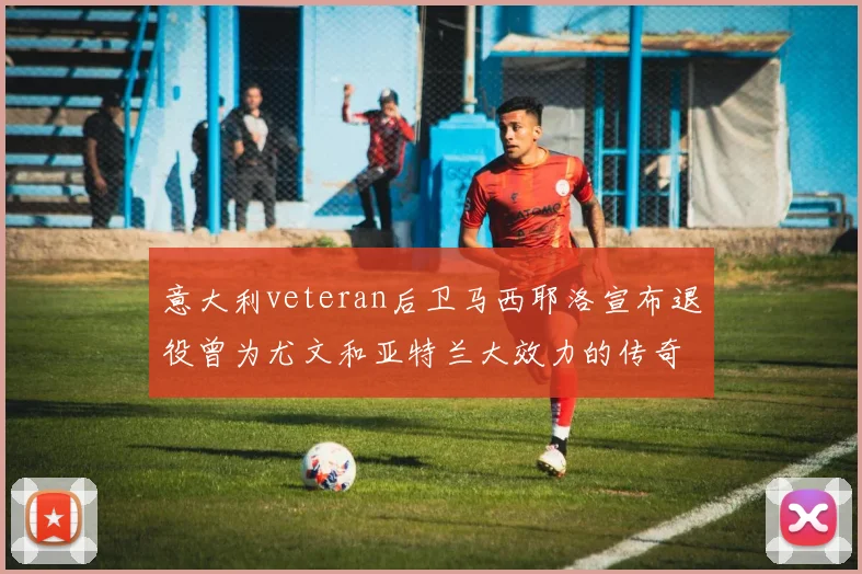 意大利veteran后卫马西耶洛宣布退役曾为尤文和亚特兰大效力的传奇球员
