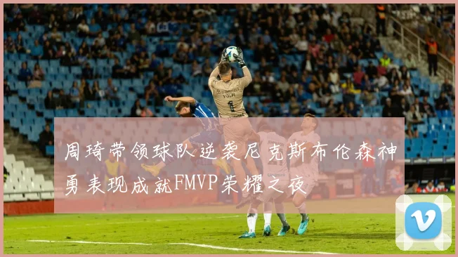 周琦带领球队逆袭尼克斯布伦森神勇表现成就FMVP荣耀之夜
