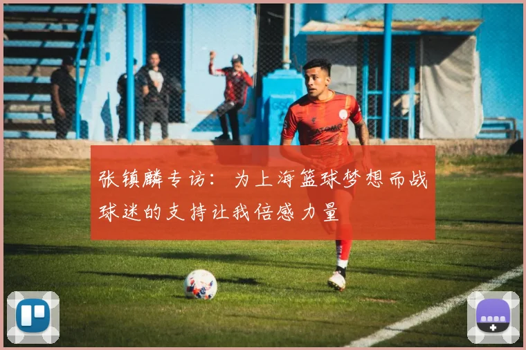 张镇麟专访：为上海篮球梦想而战球迷的支持让我倍感力量