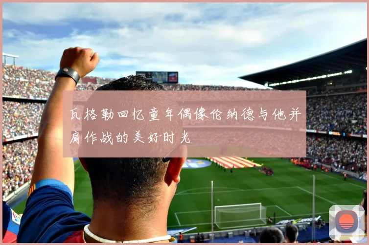 瓦格勒回忆童年偶像伦纳德与他并肩作战的美好时光