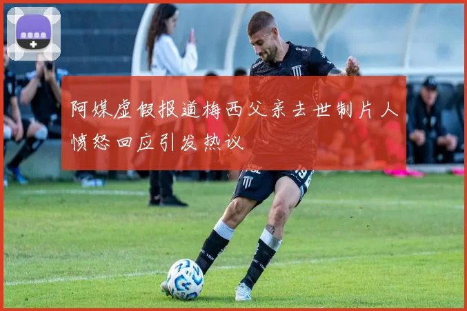 阿媒虚假报道梅西父亲去世制片人愤怒回应引发热议