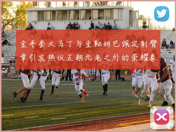 金手套大马丁与金靴姆巴佩定制臂章引发热议五朝元老之外的荣耀象征