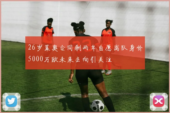 26岁莱奥合同剩两年自愿离队身价5000万欧未来去向引关注
