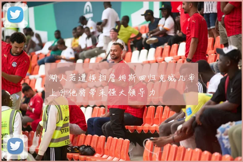 湖人若遭横扫詹姆斯回归克城几率上升他将带来强大领导力