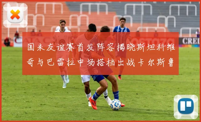 国米友谊赛首发阵容揭晓斯坦科维奇与巴雷拉中场搭档出战卡尔斯鲁厄