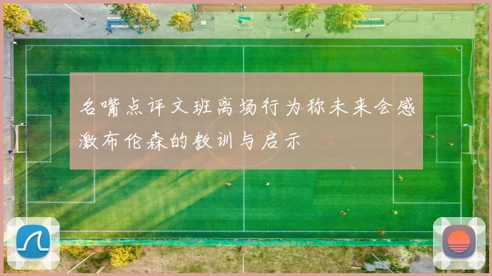 名嘴点评文班离场行为称未来会感激布伦森的教训与启示