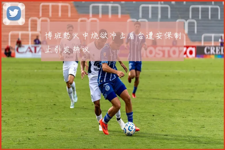 博班怒火中烧欲冲击看台遭安保制止引发热议