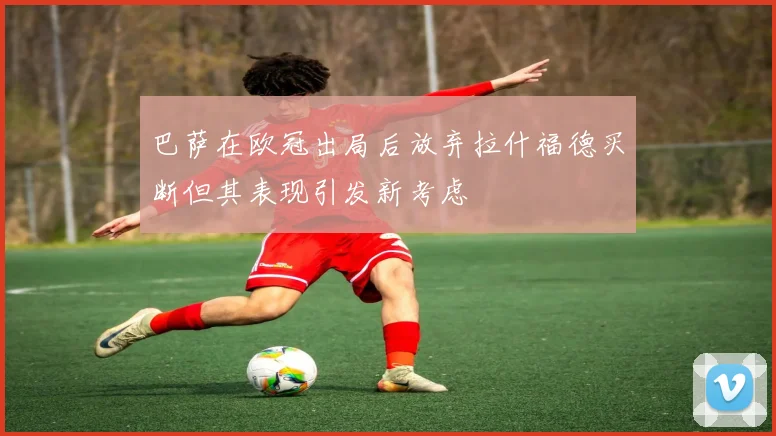 巴萨在欧冠出局后放弃拉什福德买断但其表现引发新考虑